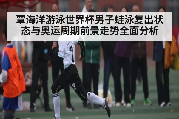 覃海洋游泳世界杯男子蛙泳复出状态与奥运周期前景走势全面分析